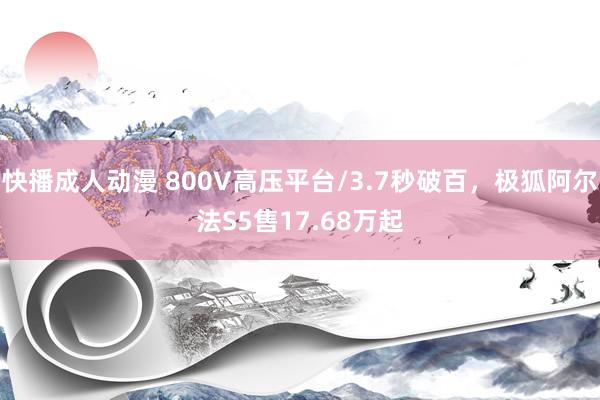 快播成人动漫 800V高压平台/3.7秒破百，极狐阿尔法S5售17.68万起