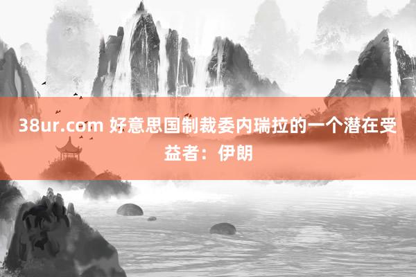 38ur.com 好意思国制裁委内瑞拉的一个潜在受益者：伊朗