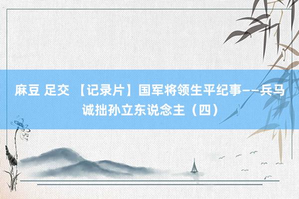 麻豆 足交 【记录片】国军将领生平纪事——兵马诚拙孙立东说念主（四）