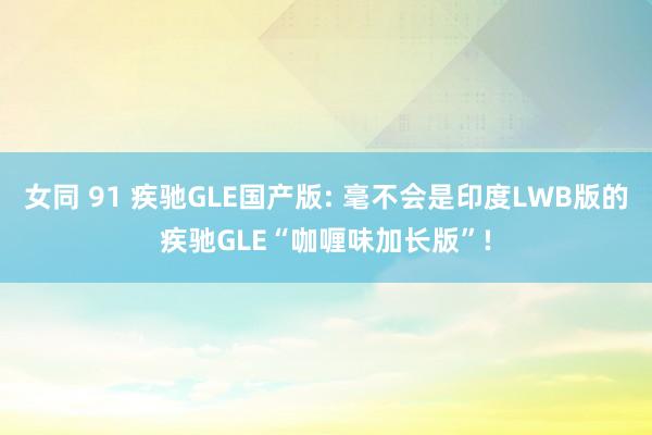 女同 91 疾驰GLE国产版: 毫不会是印度LWB版的疾驰GLE“咖喱味加长版”!