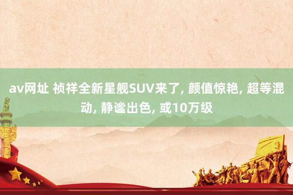 av网址 祯祥全新星舰SUV来了， 颜值惊艳， 超等混动， 静谧出色， 或10万级