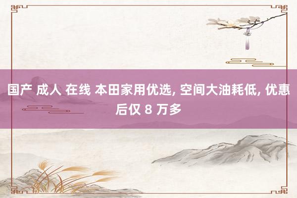 国产 成人 在线 本田家用优选， 空间大油耗低， 优惠后仅 8 万多