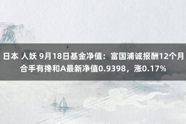 日本 人妖 9月18日基金净值：富国浦诚报酬12个月合手有搀和A最新净值0.9398，涨0.17%