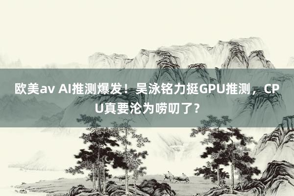 欧美av AI推测爆发！吴泳铭力挺GPU推测，CPU真要沦为唠叨了？