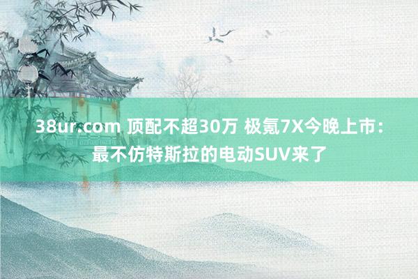 38ur.com 顶配不超30万 极氪7X今晚上市：最不仿特斯拉的电动SUV来了