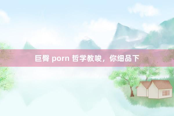 巨臀 porn 哲学教唆，你细品下