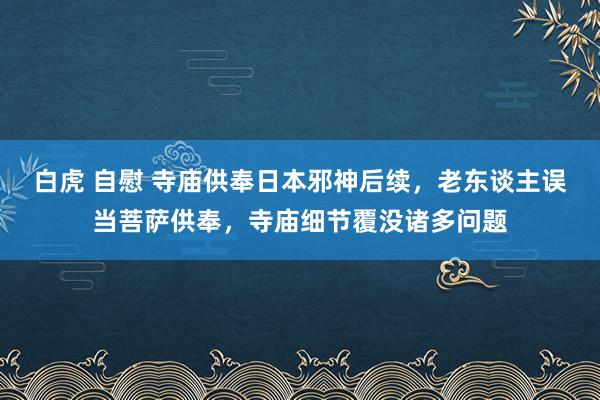 白虎 自慰 寺庙供奉日本邪神后续，老东谈主误当菩萨供奉，寺庙细节覆没诸多问题