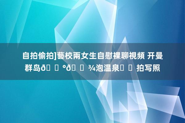 自拍偷拍]藝校兩女生自慰裸聊視頻 开曼群岛🇰🇾泡温泉♨️拍写照