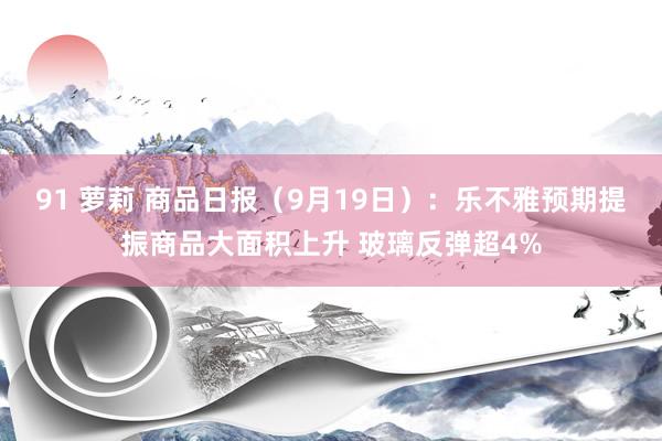 91 萝莉 商品日报（9月19日）：乐不雅预期提振商品大面积上升 玻璃反弹超4%