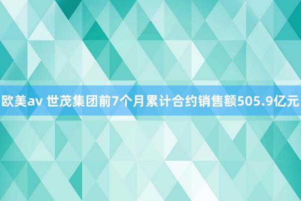 欧美av 世茂集团前7个月累计合约销售额505.9亿元