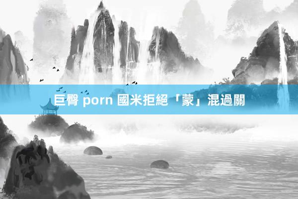 巨臀 porn 國米拒絕「蒙」混過關