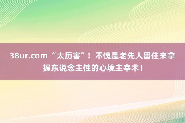 38ur.com “太历害”！不愧是老先人留住来拿握东说念主性的心境主宰术！