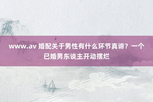 www.av 婚配关于男性有什么环节真谛？一个已婚男东谈主开动摆烂