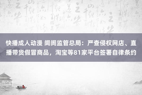 快播成人动漫 阛阓监管总局：严查侵权网店、直播带货假冒商品，淘宝等81家平台签署自律条约