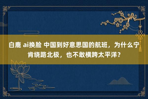 白鹿 ai换脸 中国到好意思国的航班，为什么宁肯绕路北极，也不敢横跨太平洋？