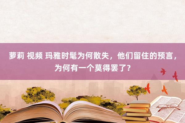 萝莉 视频 玛雅时髦为何散失，他们留住的预言，为何有一个莫得罢了？