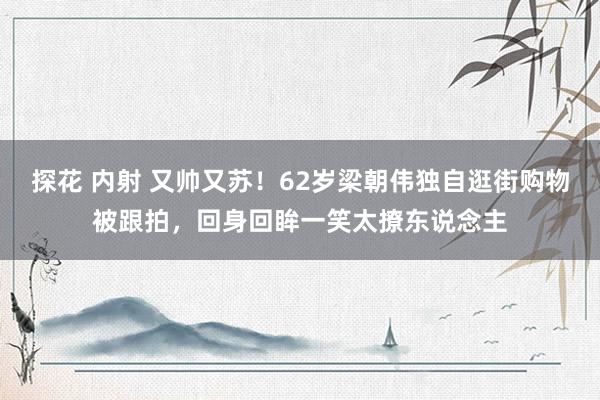 探花 内射 又帅又苏！62岁梁朝伟独自逛街购物被跟拍，回身回眸一笑太撩东说念主