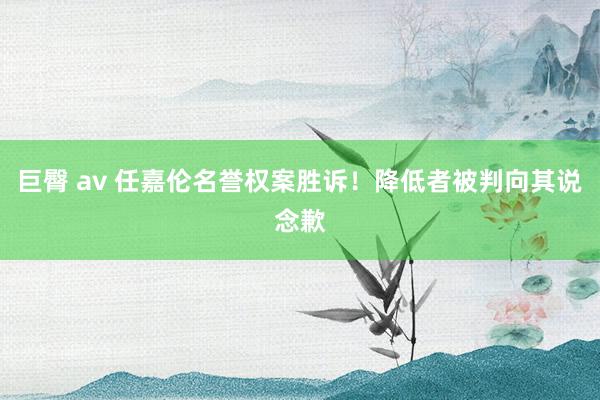 巨臀 av 任嘉伦名誉权案胜诉！降低者被判向其说念歉