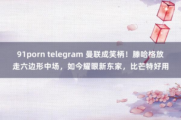 91porn telegram 曼联成笑柄！滕哈格放走六边形中场，如今耀眼新东家，比芒特好用