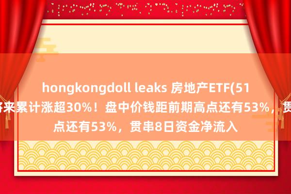 hongkongdoll leaks 房地产ETF(512200)近11个往将来累计涨超30%！盘中价钱距前期高点还有53%，贯串8日资金净流入