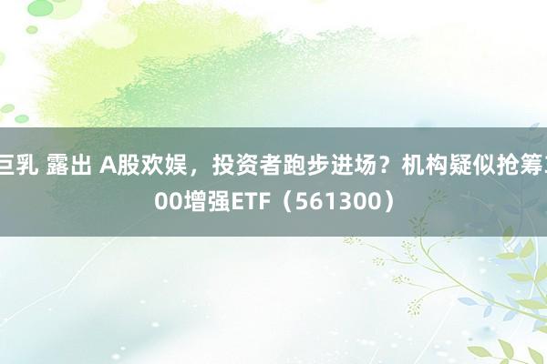 巨乳 露出 A股欢娱，投资者跑步进场？机构疑似抢筹300增强ETF（561300）