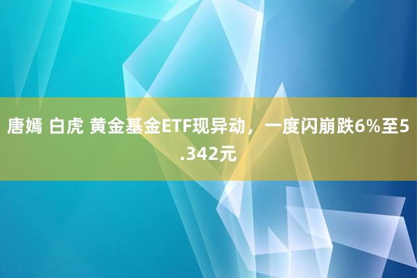 唐嫣 白虎 黄金基金ETF现异动，一度闪崩跌6%至5.342元