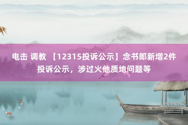 电击 调教 【12315投诉公示】念书郎新增2件投诉公示，涉过火他质地问题等