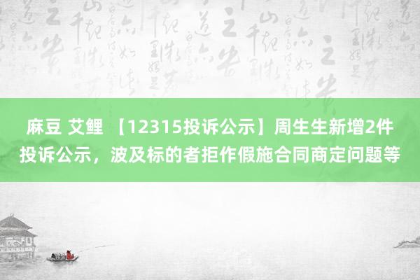 麻豆 艾鲤 【12315投诉公示】周生生新增2件投诉公示，波及标的者拒作假施合同商定问题等