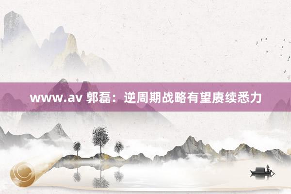 www.av 郭磊：逆周期战略有望赓续悉力