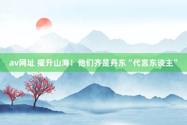 av网址 擢升山海！他们齐是丹东“代言东谈主”