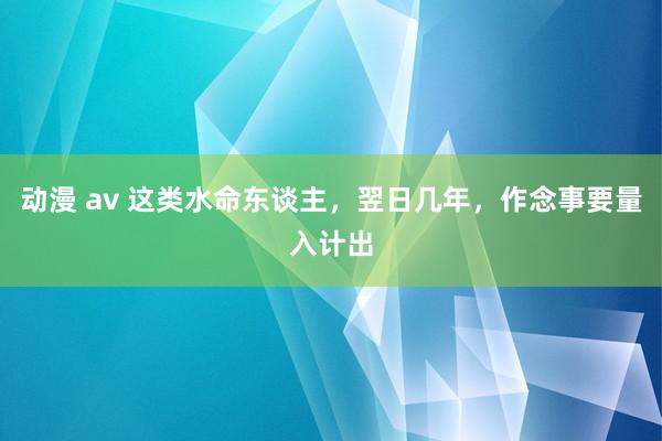 动漫 av 这类水命东谈主，翌日几年，作念事要量入计出