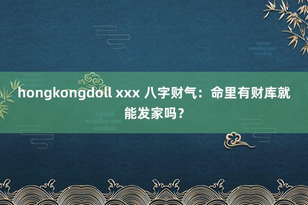 hongkongdoll xxx 八字财气：命里有财库就能发家吗？