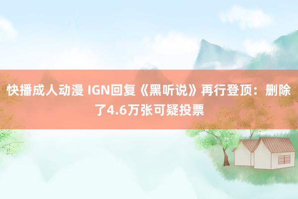 快播成人动漫 IGN回复《黑听说》再行登顶：删除了4.6万张可疑投票