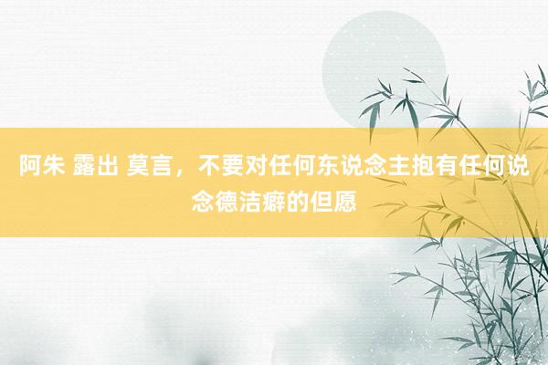 阿朱 露出 莫言，不要对任何东说念主抱有任何说念德洁癖的但愿