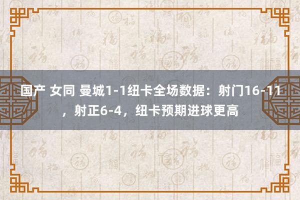 国产 女同 曼城1-1纽卡全场数据：射门16-11，射正6-4，纽卡预期进球更高