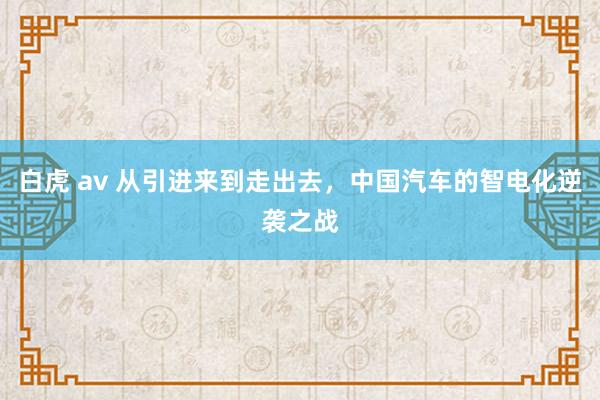 白虎 av 从引进来到走出去，中国汽车的智电化逆袭之战