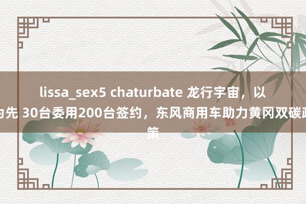 lissa_sex5 chaturbate 龙行宇宙，以客为先 30台委用200台签约，东风商用车助力黄冈双碳政策