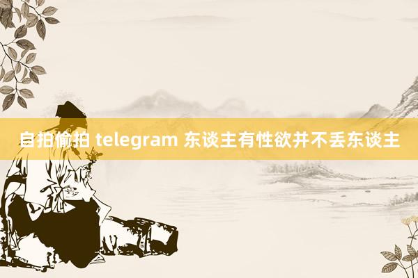 自拍偷拍 telegram 东谈主有性欲并不丢东谈主