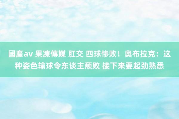 國產av 果凍傳媒 肛交 四球惨败！奥布拉克：这种姿色输球令东谈主颓败 接下来要起劲熟悉