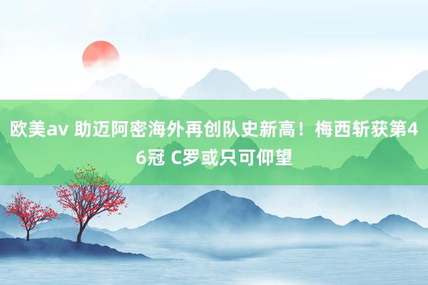 欧美av 助迈阿密海外再创队史新高！梅西斩获第46冠 C罗或只可仰望