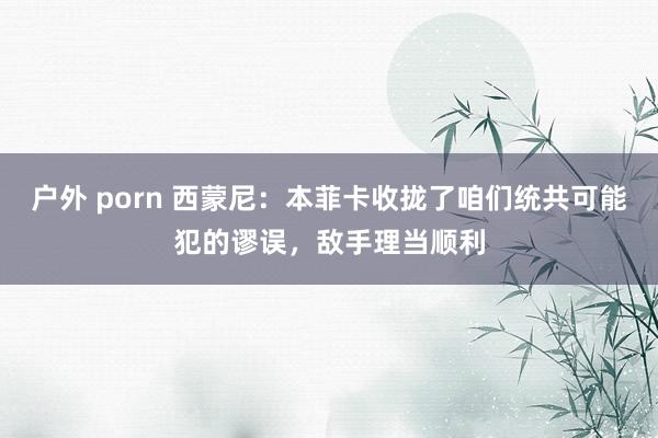 户外 porn 西蒙尼：本菲卡收拢了咱们统共可能犯的谬误，敌手理当顺利