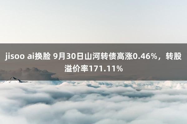 jisoo ai换脸 9月30日山河转债高涨0.46%，转股溢价率171.11%