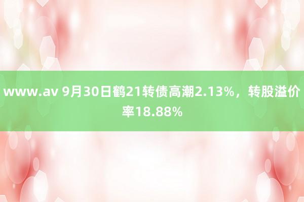 www.av 9月30日鹤21转债高潮2.13%，转股溢价率18.88%