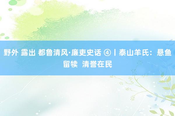 野外 露出 都鲁清风·廉吏史话 ④丨泰山羊氏：悬鱼留犊  清誉在民