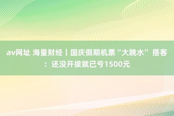 av网址 海量财经丨国庆假期机票“大跳水” 搭客：还没开拔就已亏1500元