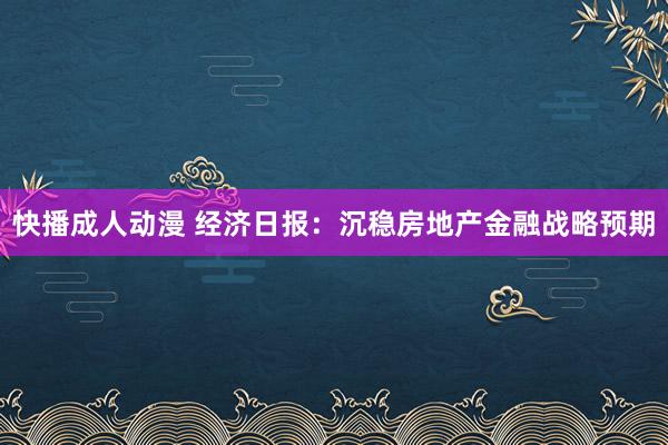 快播成人动漫 经济日报：沉稳房地产金融战略预期