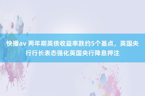 快播av 两年期英债收益率跌约5个基点，英国央行行长表态强化英国央行降息押注