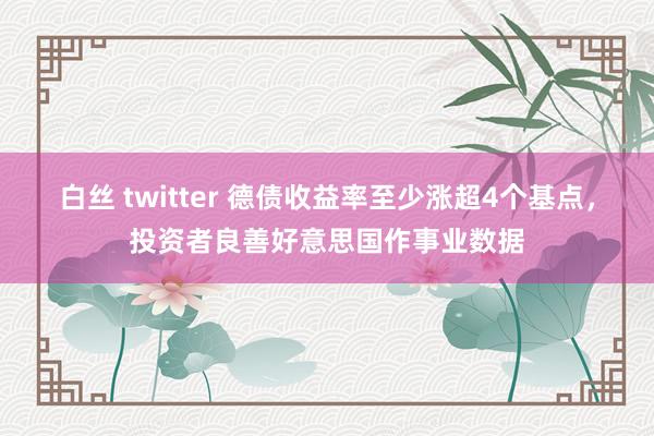 白丝 twitter 德债收益率至少涨超4个基点，投资者良善好意思国作事业数据