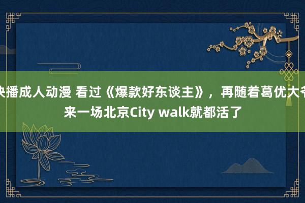 快播成人动漫 看过《爆款好东谈主》，再随着葛优大爷来一场北京City walk就都活了