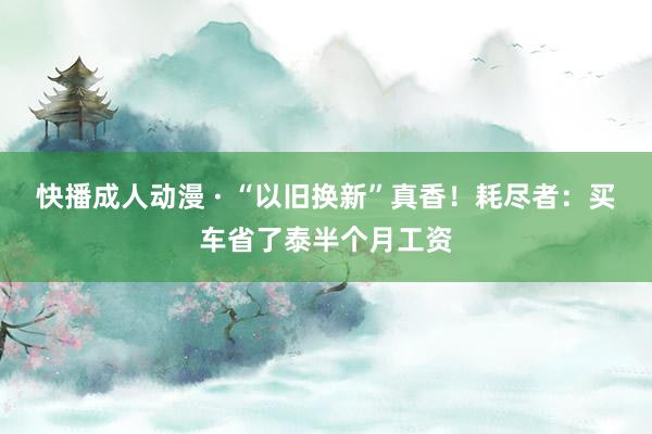 快播成人动漫 · “以旧换新”真香！耗尽者：买车省了泰半个月工资